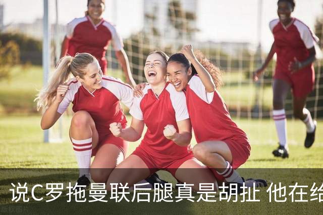 说C罗拖曼联后腿真是胡扯 他在给索帅不断续命